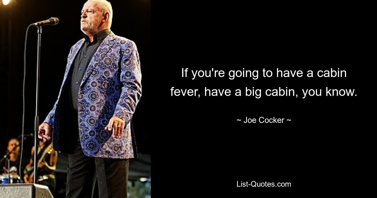 If you're going to have a cabin fever, have a big cabin, you know. — © Joe Cocker