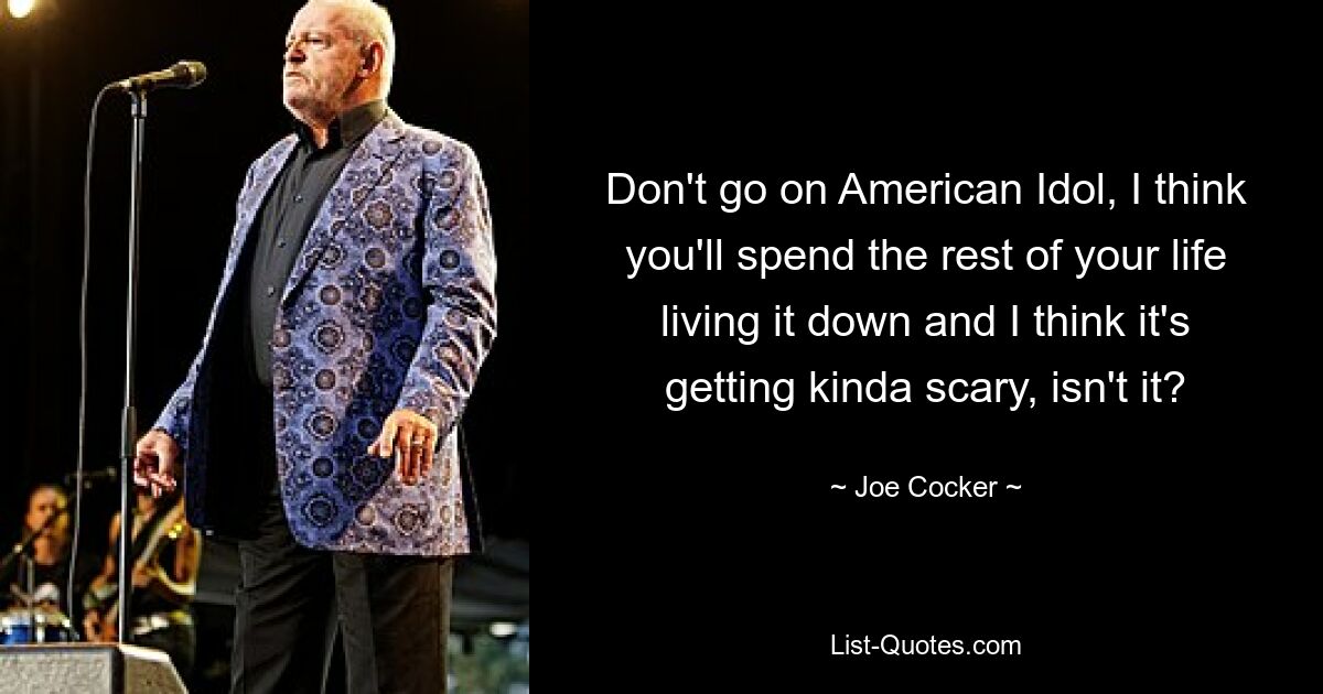 Don't go on American Idol, I think you'll spend the rest of your life living it down and I think it's getting kinda scary, isn't it? — © Joe Cocker