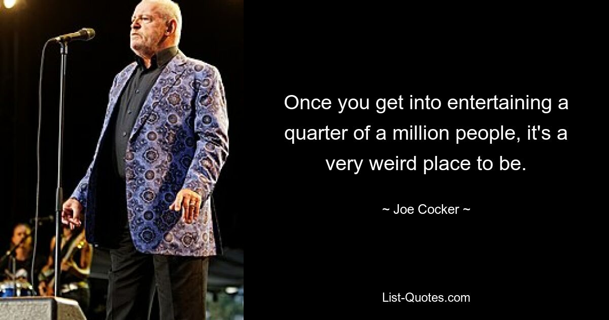 Once you get into entertaining a quarter of a million people, it's a very weird place to be. — © Joe Cocker