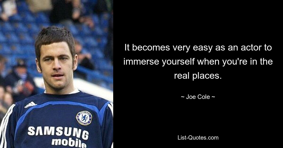 It becomes very easy as an actor to immerse yourself when you're in the real places. — © Joe Cole