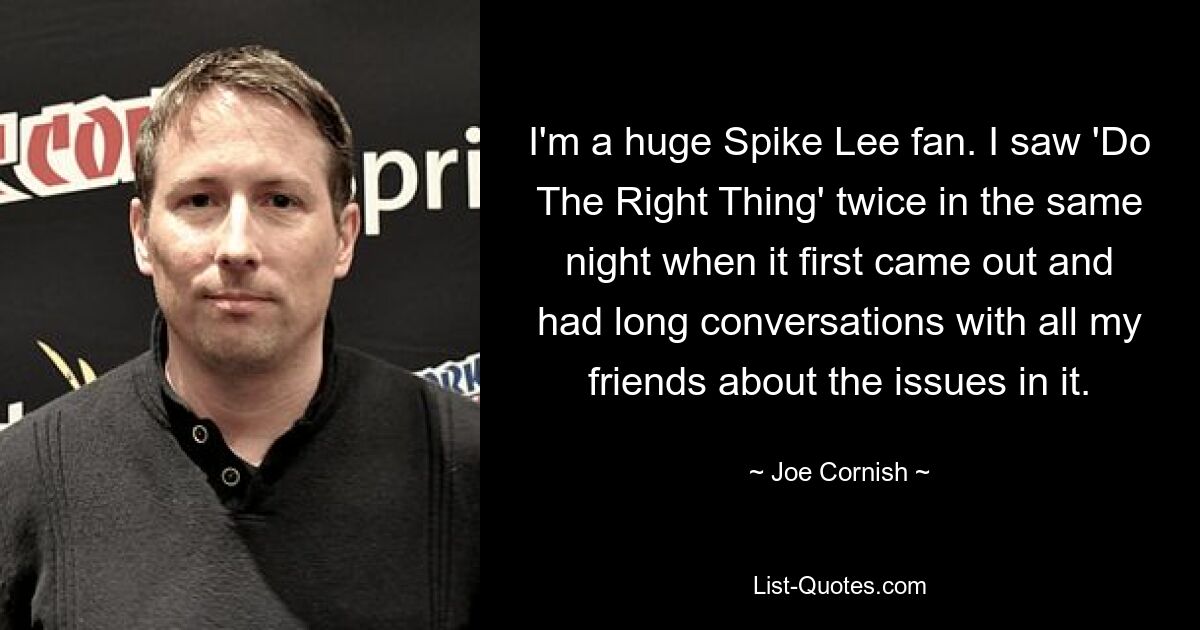 I'm a huge Spike Lee fan. I saw 'Do The Right Thing' twice in the same night when it first came out and had long conversations with all my friends about the issues in it. — © Joe Cornish