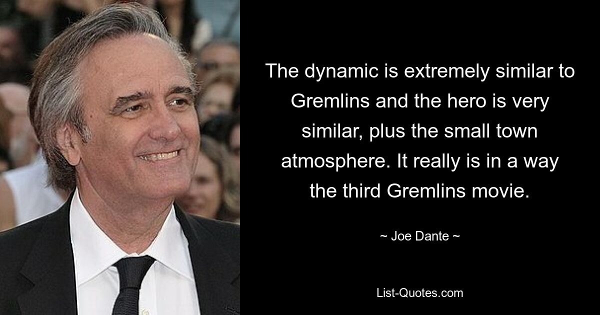 The dynamic is extremely similar to Gremlins and the hero is very similar, plus the small town atmosphere. It really is in a way the third Gremlins movie. — © Joe Dante