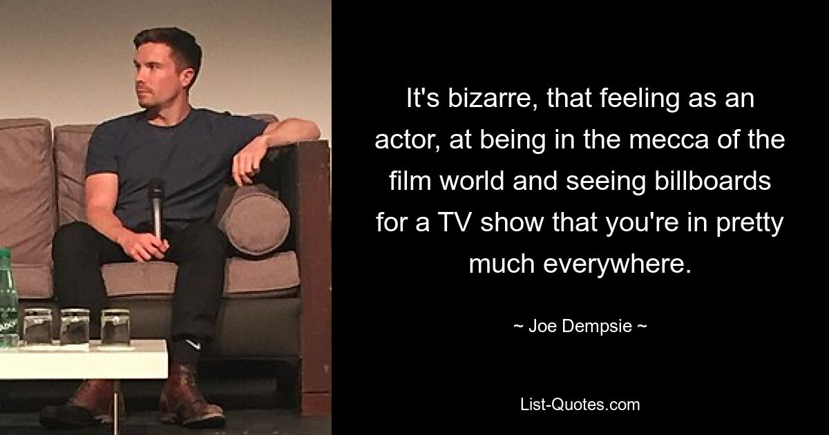 It's bizarre, that feeling as an actor, at being in the mecca of the film world and seeing billboards for a TV show that you're in pretty much everywhere. — © Joe Dempsie