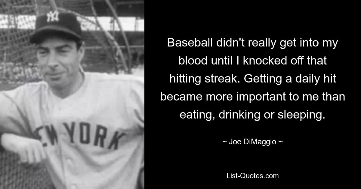 Baseball didn't really get into my blood until I knocked off that hitting streak. Getting a daily hit became more important to me than eating, drinking or sleeping. — © Joe DiMaggio