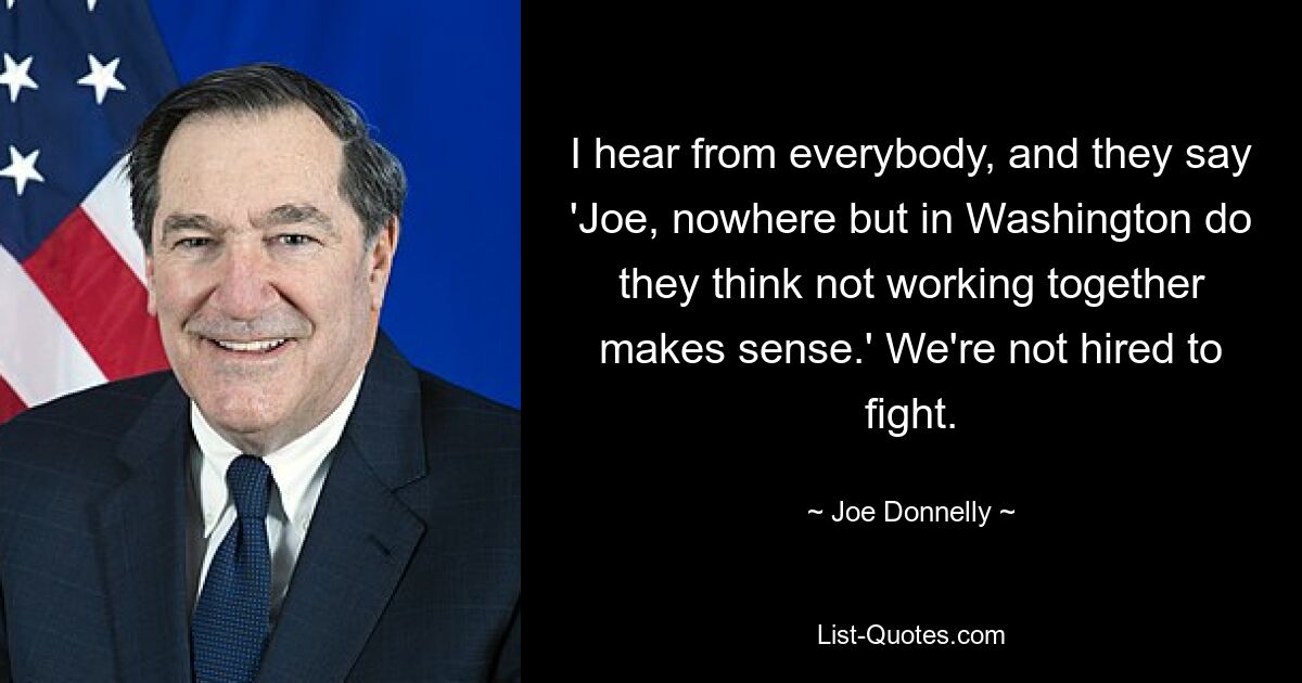 I hear from everybody, and they say 'Joe, nowhere but in Washington do they think not working together makes sense.' We're not hired to fight. — © Joe Donnelly