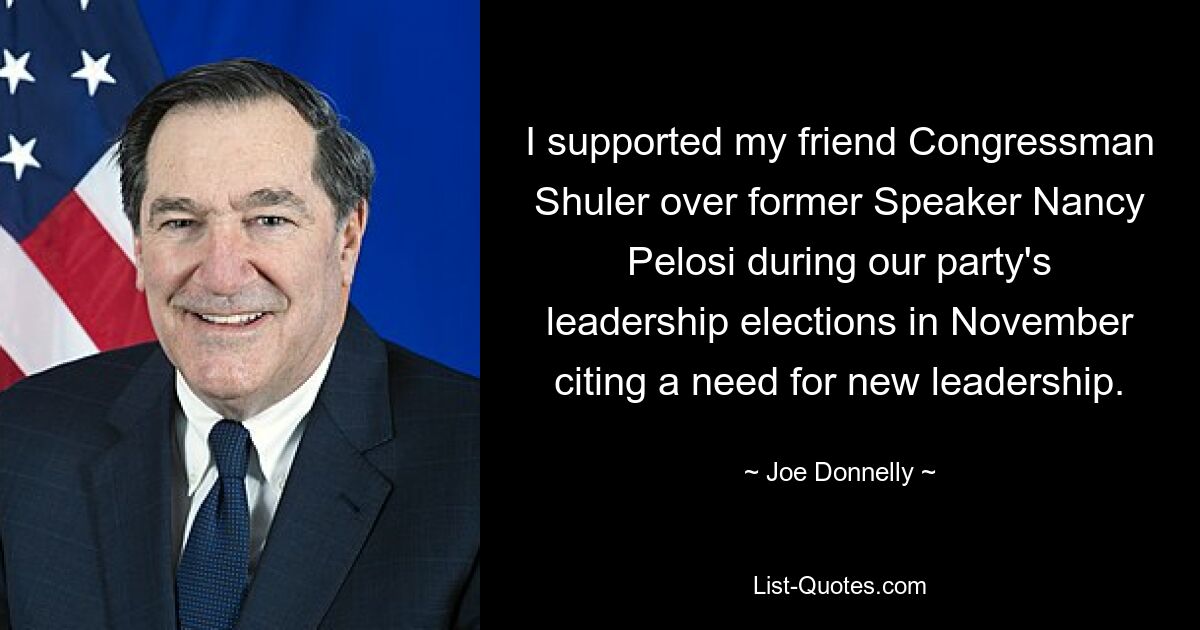 I supported my friend Congressman Shuler over former Speaker Nancy Pelosi during our party's leadership elections in November citing a need for new leadership. — © Joe Donnelly