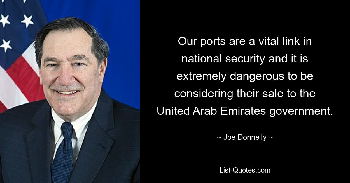 Our ports are a vital link in national security and it is extremely dangerous to be considering their sale to the United Arab Emirates government. — © Joe Donnelly