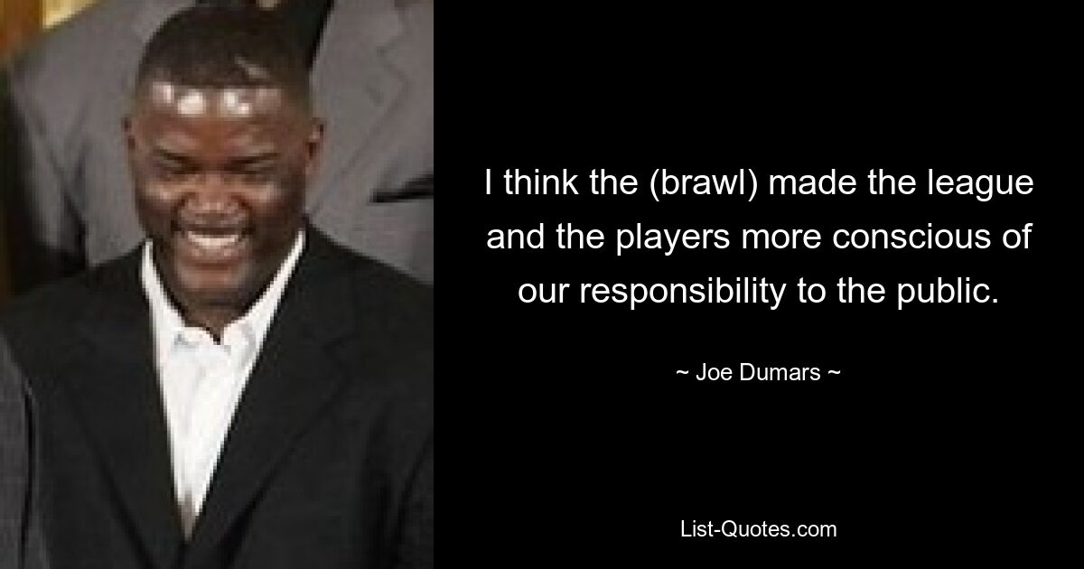 I think the (brawl) made the league and the players more conscious of our responsibility to the public. — © Joe Dumars