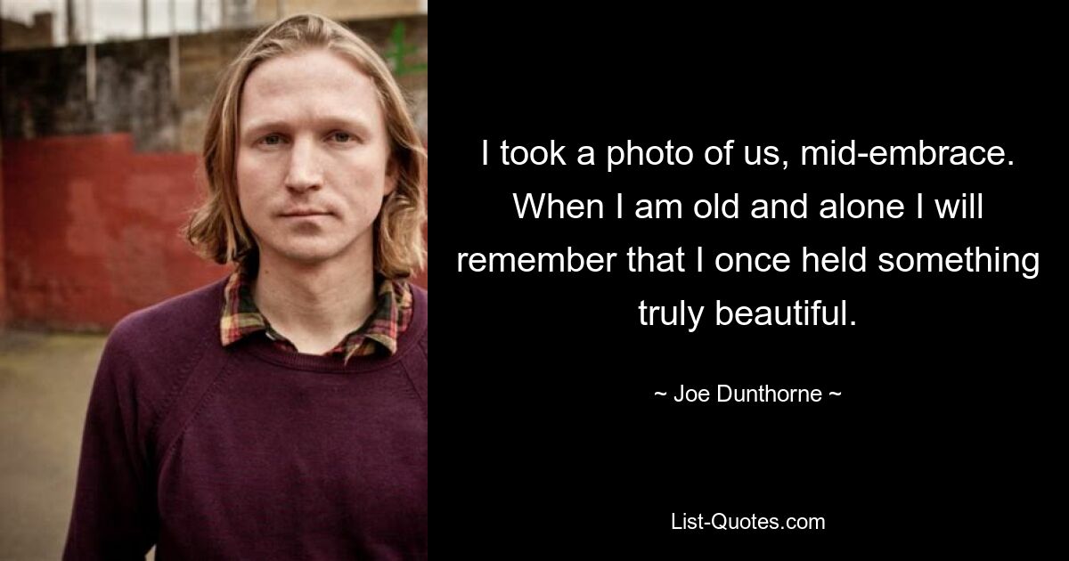 I took a photo of us, mid-embrace. When I am old and alone I will remember that I once held something truly beautiful. — © Joe Dunthorne