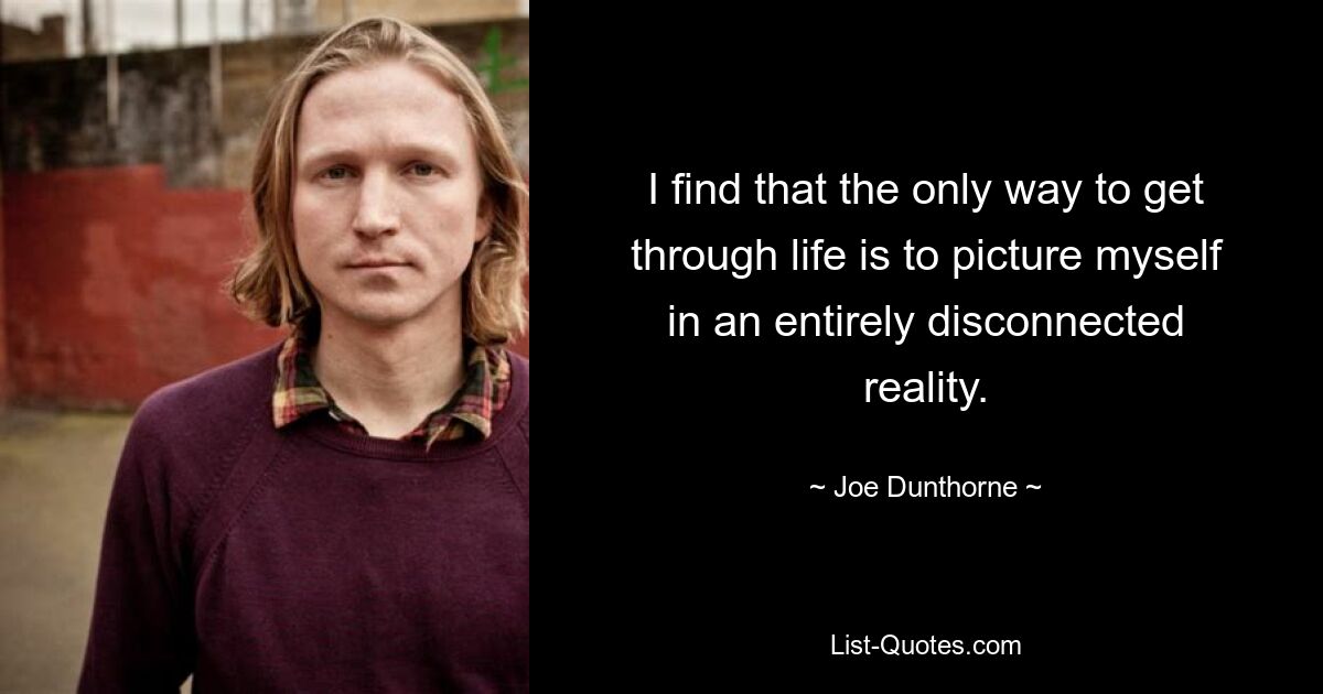 I find that the only way to get through life is to picture myself in an entirely disconnected reality. — © Joe Dunthorne