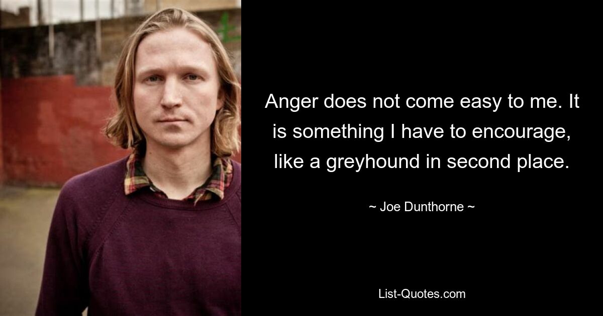 Anger does not come easy to me. It is something I have to encourage, like a greyhound in second place. — © Joe Dunthorne