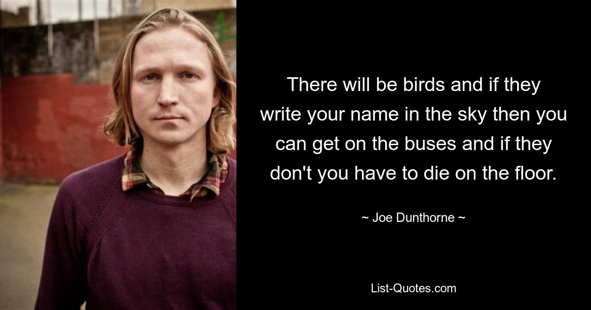 There will be birds and if they write your name in the sky then you can get on the buses and if they don't you have to die on the floor. — © Joe Dunthorne