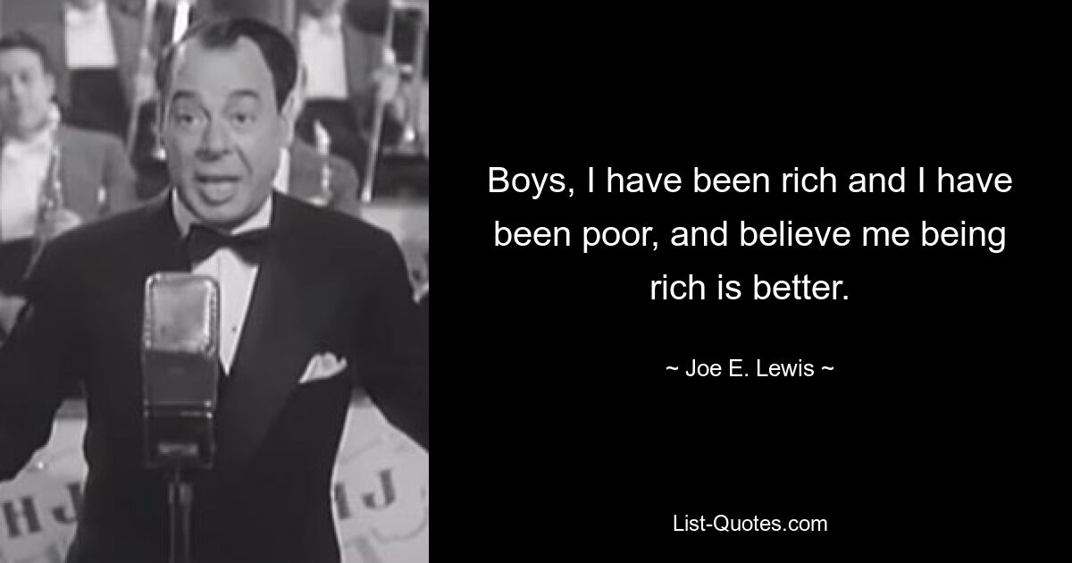 Boys, I have been rich and I have been poor, and believe me being rich is better. — © Joe E. Lewis