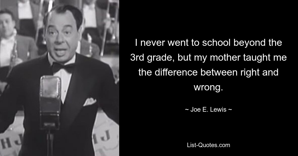 I never went to school beyond the 3rd grade, but my mother taught me the difference between right and wrong. — © Joe E. Lewis