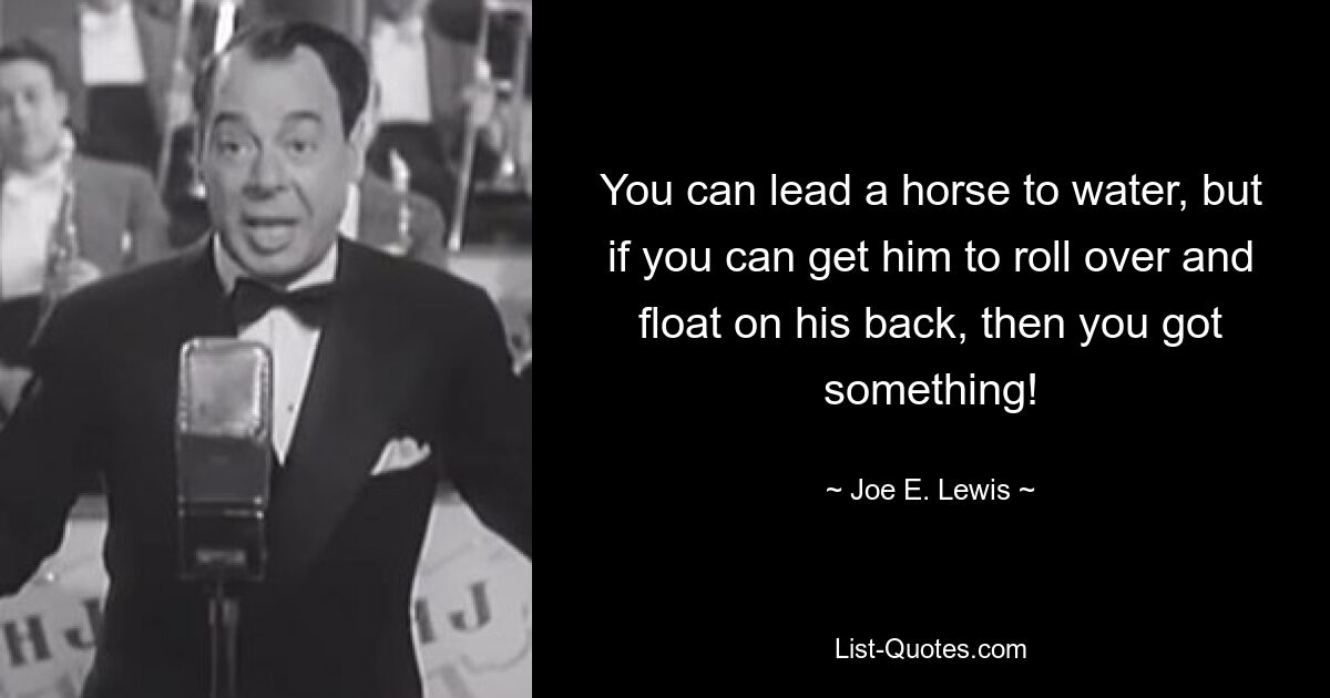 You can lead a horse to water, but if you can get him to roll over and float on his back, then you got something! — © Joe E. Lewis