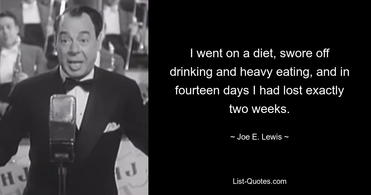 I went on a diet, swore off drinking and heavy eating, and in fourteen days I had lost exactly two weeks. — © Joe E. Lewis