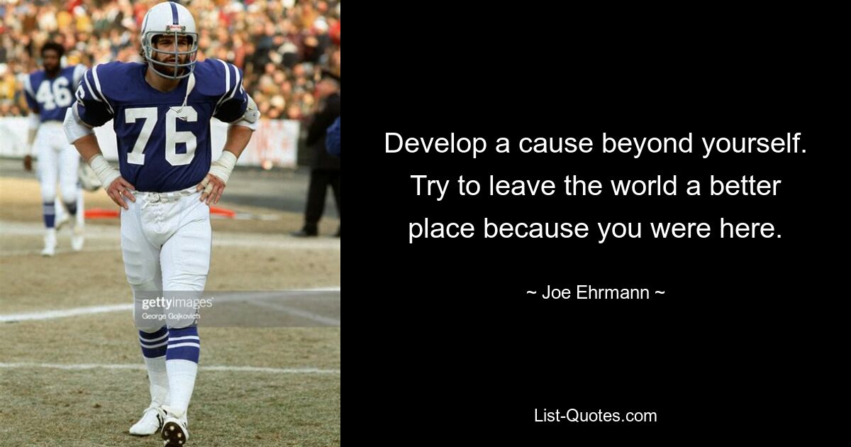 Develop a cause beyond yourself. Try to leave the world a better place because you were here. — © Joe Ehrmann