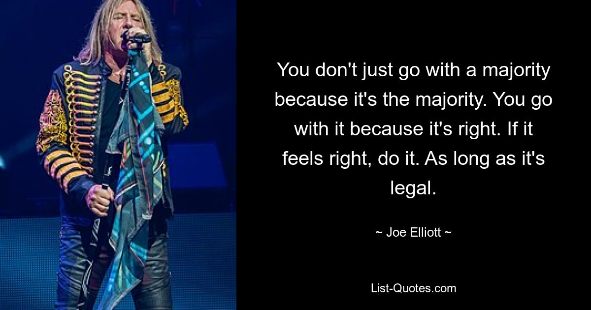 You don't just go with a majority because it's the majority. You go with it because it's right. If it feels right, do it. As long as it's legal. — © Joe Elliott