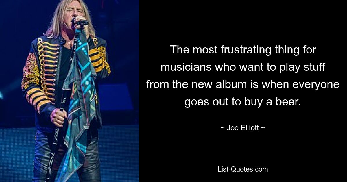 The most frustrating thing for musicians who want to play stuff from the new album is when everyone goes out to buy a beer. — © Joe Elliott