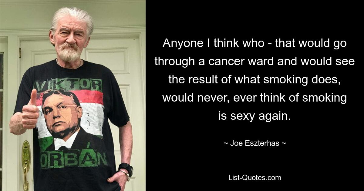 Anyone I think who - that would go through a cancer ward and would see the result of what smoking does, would never, ever think of smoking is sexy again. — © Joe Eszterhas