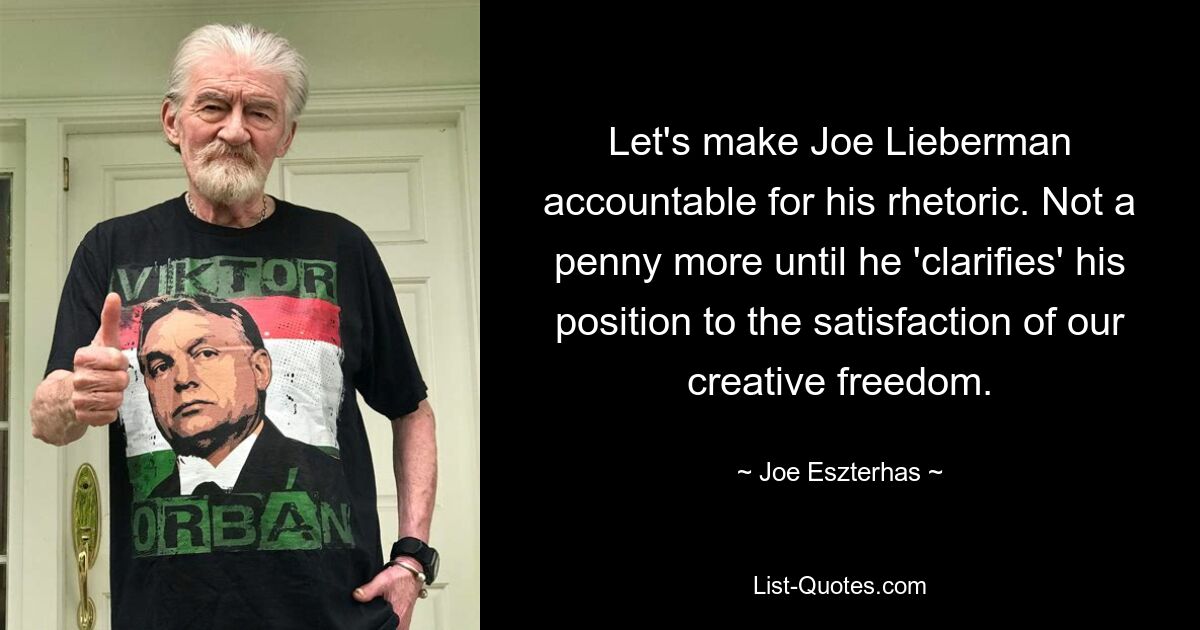 Let's make Joe Lieberman accountable for his rhetoric. Not a penny more until he 'clarifies' his position to the satisfaction of our creative freedom. — © Joe Eszterhas