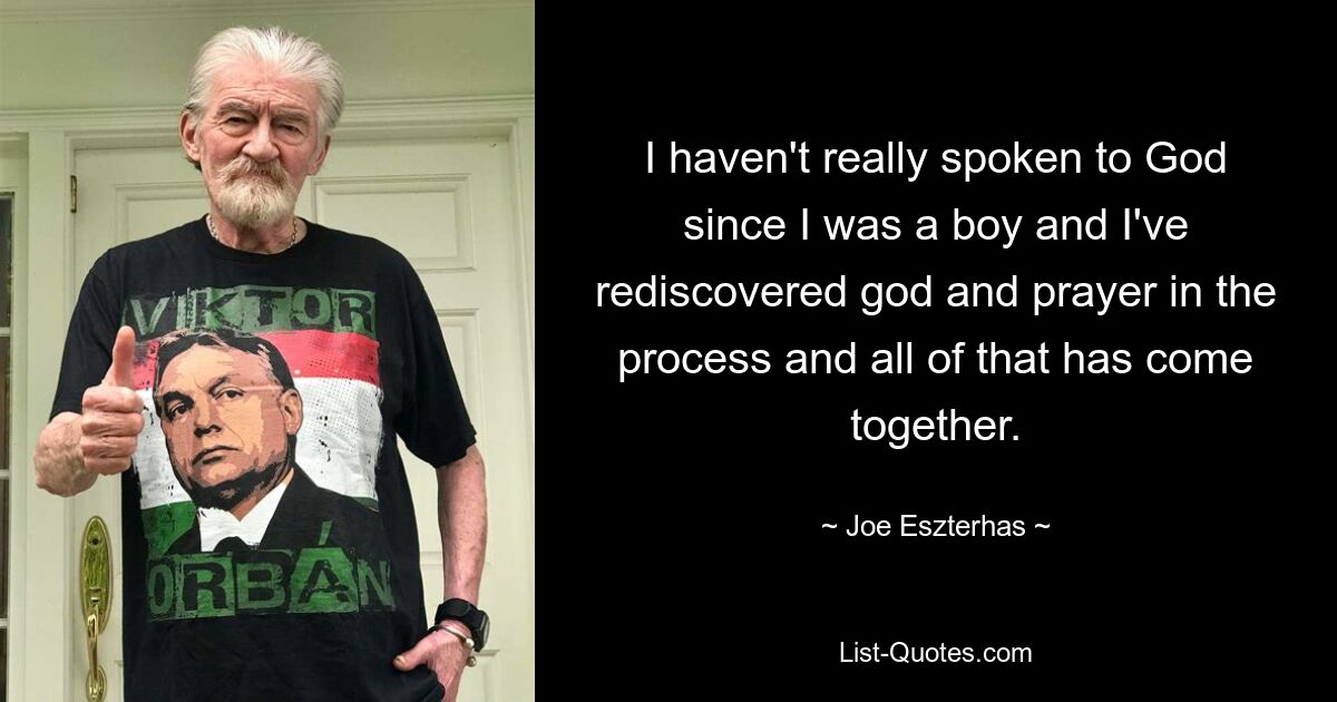 I haven't really spoken to God since I was a boy and I've rediscovered god and prayer in the process and all of that has come together. — © Joe Eszterhas