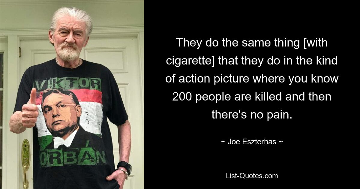 They do the same thing [with cigarette] that they do in the kind of action picture where you know 200 people are killed and then there's no pain. — © Joe Eszterhas