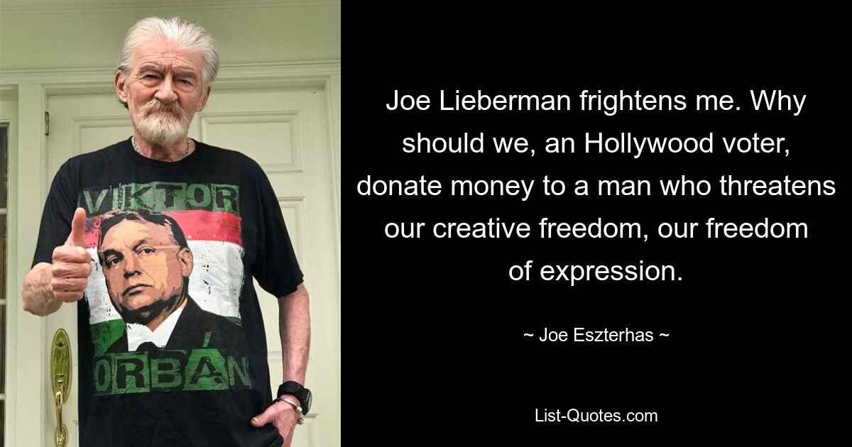 Joe Lieberman frightens me. Why should we, an Hollywood voter, donate money to a man who threatens our creative freedom, our freedom of expression. — © Joe Eszterhas