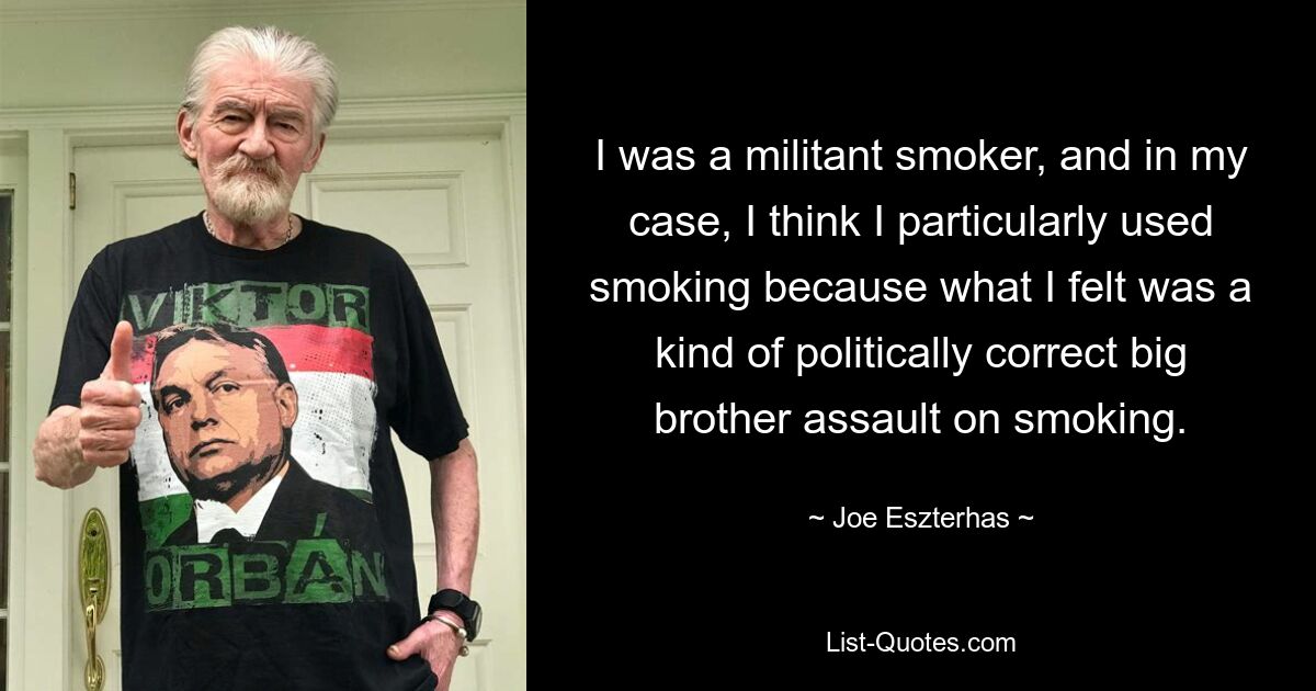 I was a militant smoker, and in my case, I think I particularly used smoking because what I felt was a kind of politically correct big brother assault on smoking. — © Joe Eszterhas