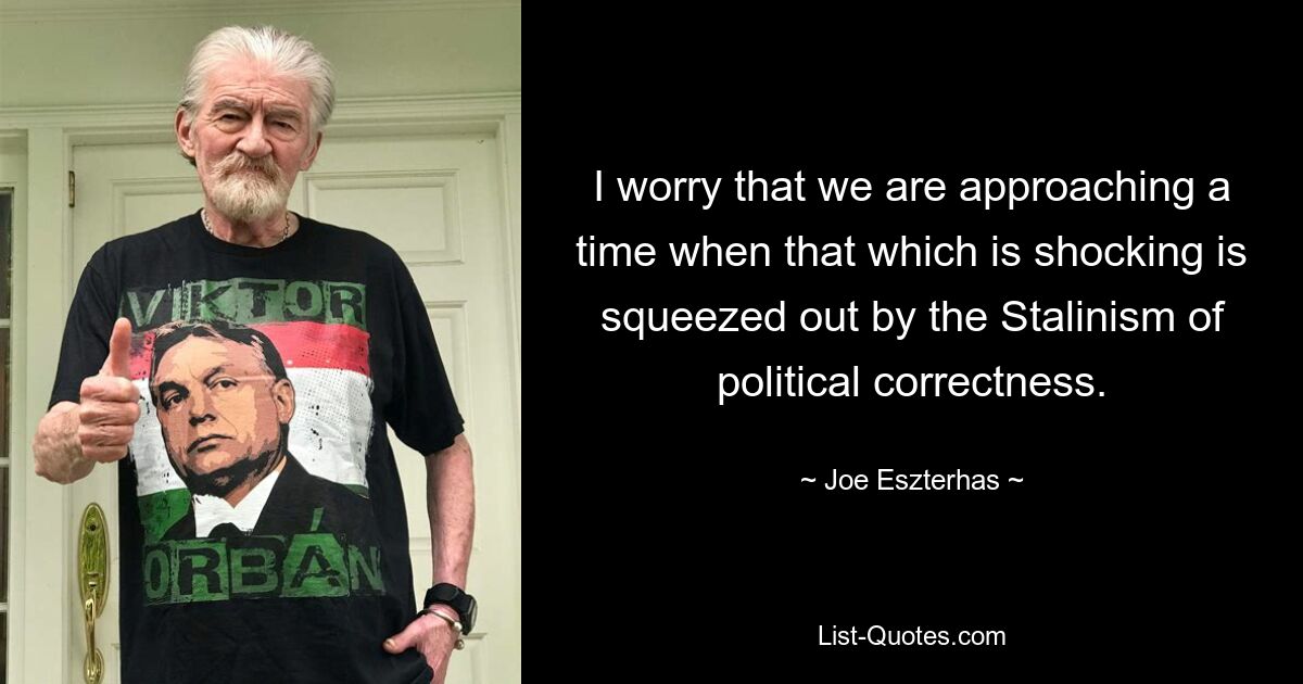 I worry that we are approaching a time when that which is shocking is squeezed out by the Stalinism of political correctness. — © Joe Eszterhas