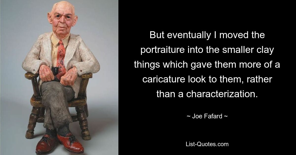 But eventually I moved the portraiture into the smaller clay things which gave them more of a caricature look to them, rather than a characterization. — © Joe Fafard