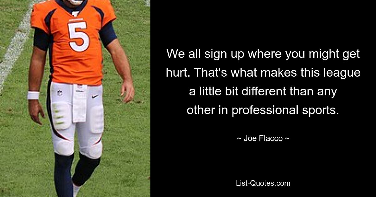 We all sign up where you might get hurt. That's what makes this league a little bit different than any other in professional sports. — © Joe Flacco