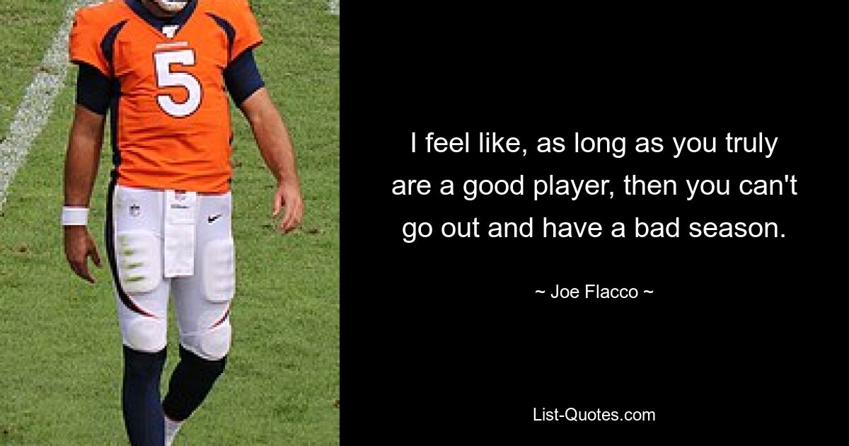 I feel like, as long as you truly are a good player, then you can't go out and have a bad season. — © Joe Flacco