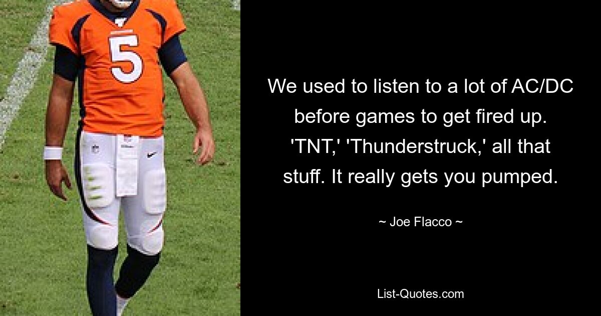 We used to listen to a lot of AC/DC before games to get fired up. 'TNT,' 'Thunderstruck,' all that stuff. It really gets you pumped. — © Joe Flacco