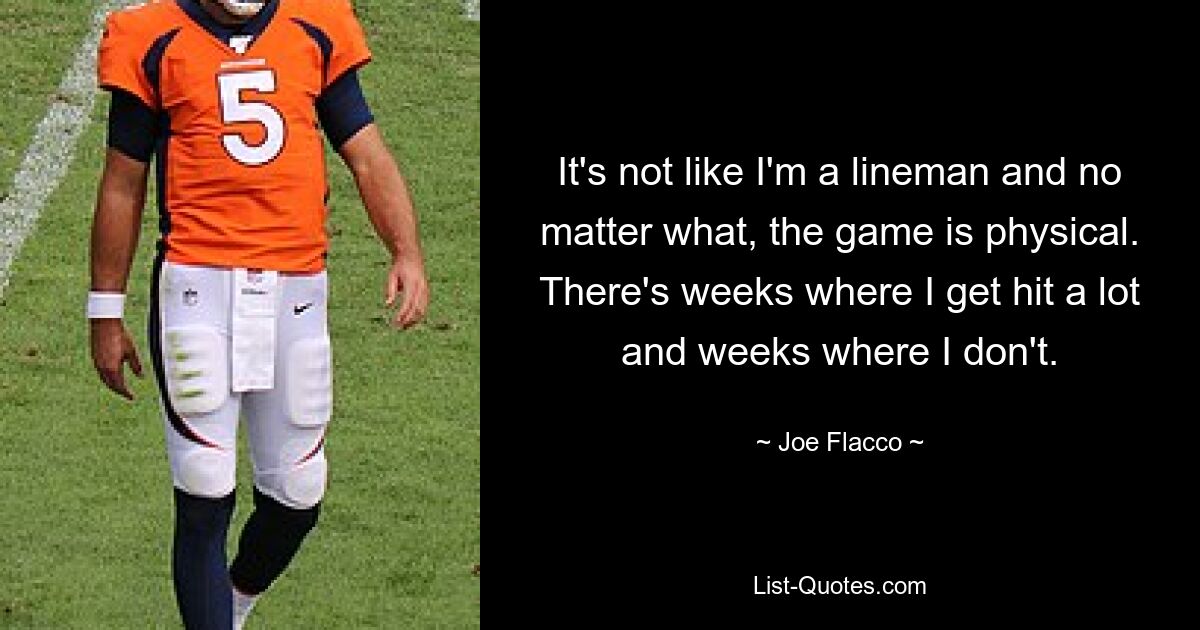 It's not like I'm a lineman and no matter what, the game is physical. There's weeks where I get hit a lot and weeks where I don't. — © Joe Flacco