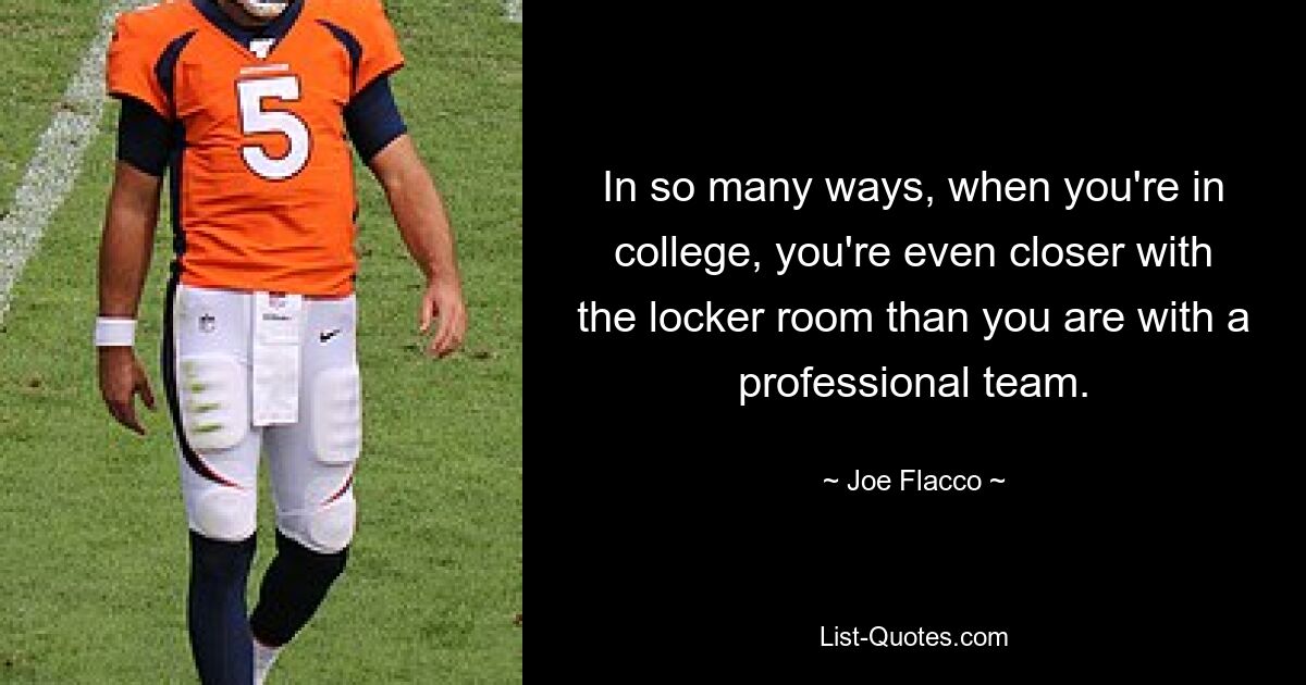 In so many ways, when you're in college, you're even closer with the locker room than you are with a professional team. — © Joe Flacco