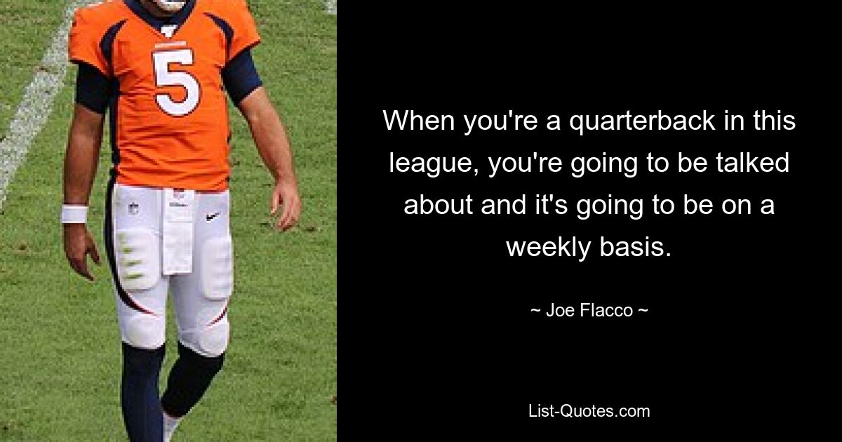 When you're a quarterback in this league, you're going to be talked about and it's going to be on a weekly basis. — © Joe Flacco