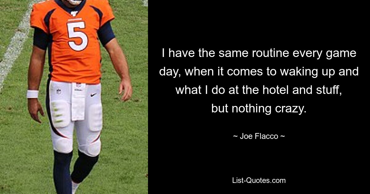 I have the same routine every game day, when it comes to waking up and what I do at the hotel and stuff, but nothing crazy. — © Joe Flacco