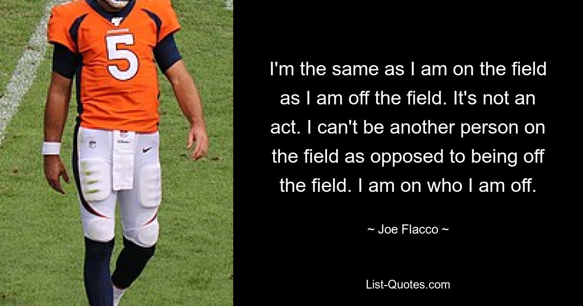 I'm the same as I am on the field as I am off the field. It's not an act. I can't be another person on the field as opposed to being off the field. I am on who I am off. — © Joe Flacco