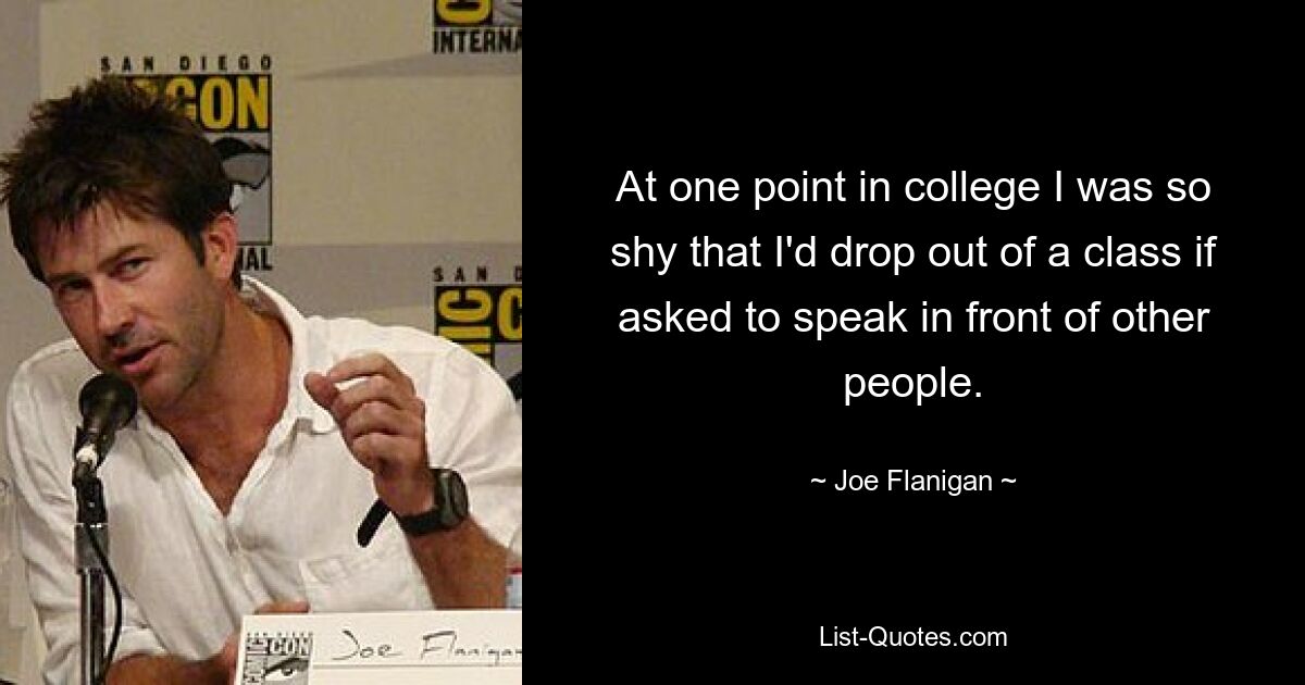 At one point in college I was so shy that I'd drop out of a class if asked to speak in front of other people. — © Joe Flanigan