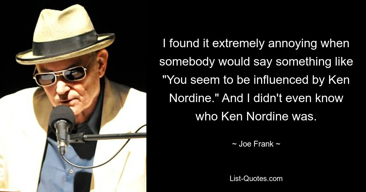 I found it extremely annoying when somebody would say something like "You seem to be influenced by Ken Nordine." And I didn't even know who Ken Nordine was. — © Joe Frank