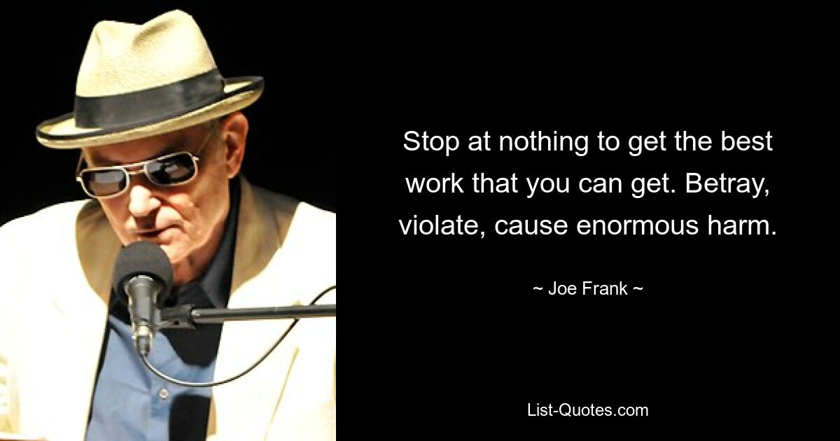 Stop at nothing to get the best work that you can get. Betray, violate, cause enormous harm. — © Joe Frank