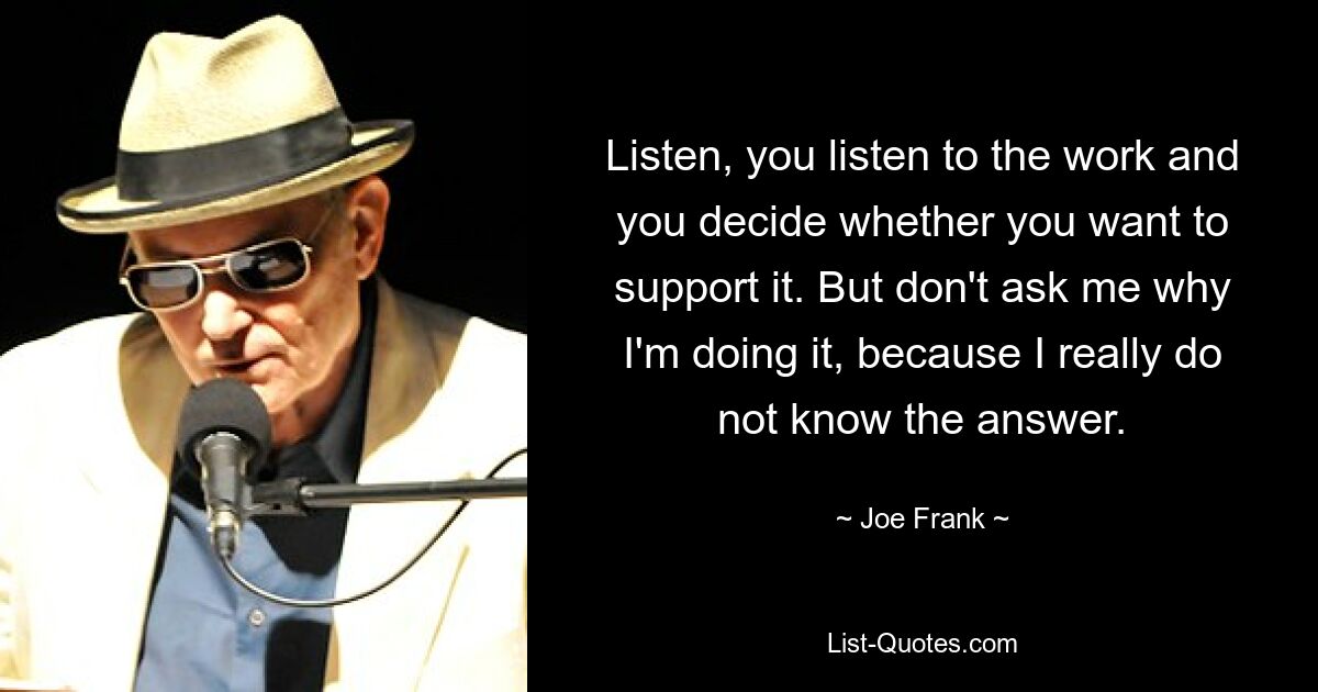 Listen, you listen to the work and you decide whether you want to support it. But don't ask me why I'm doing it, because I really do not know the answer. — © Joe Frank