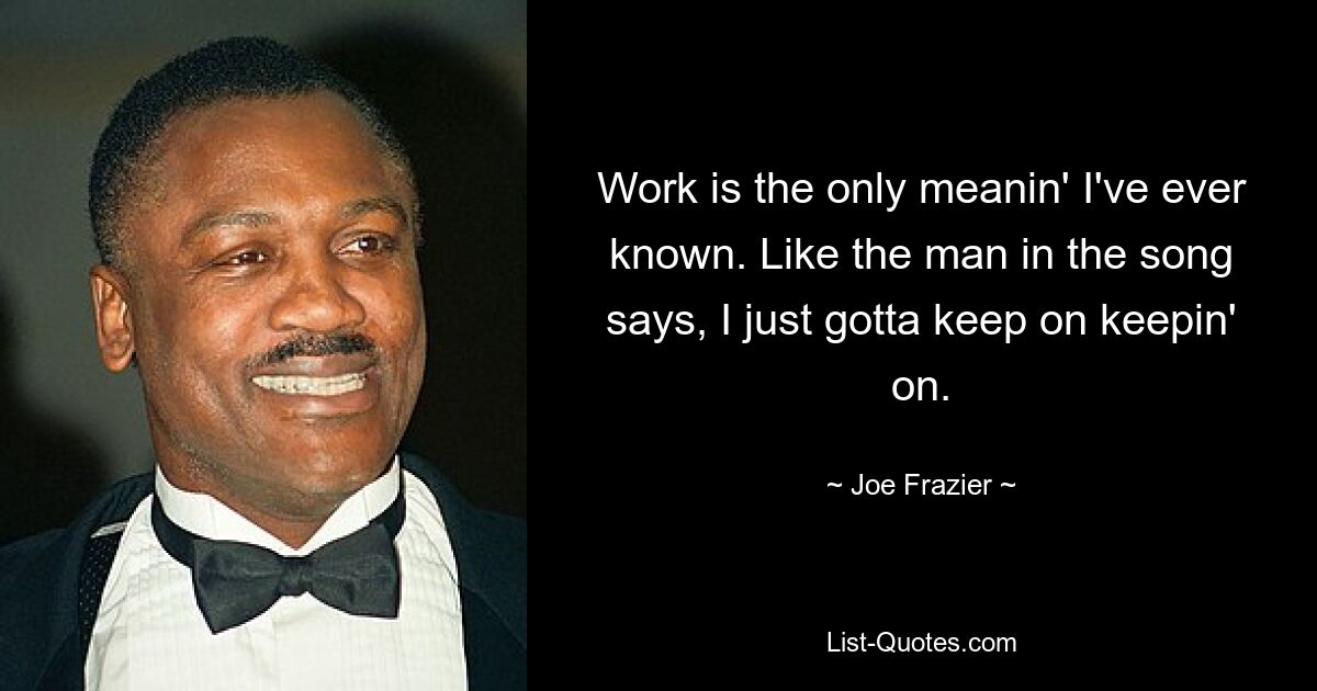 Work is the only meanin' I've ever known. Like the man in the song says, I just gotta keep on keepin' on. — © Joe Frazier