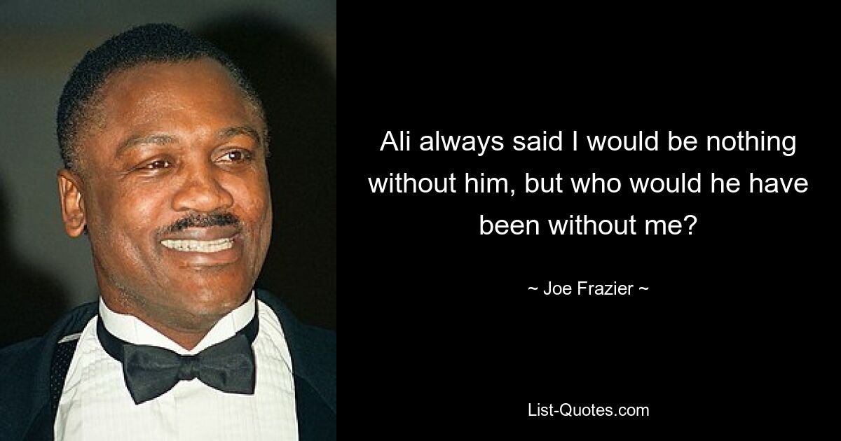 Ali always said I would be nothing without him, but who would he have been without me? — © Joe Frazier