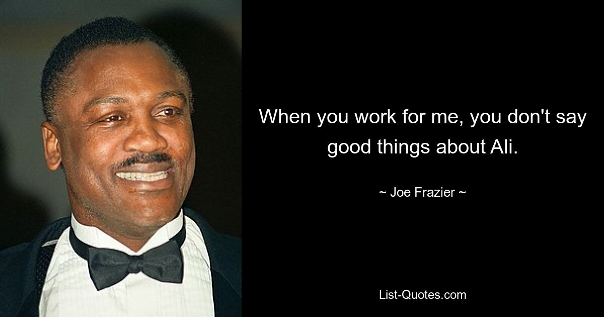 When you work for me, you don't say good things about Ali. — © Joe Frazier