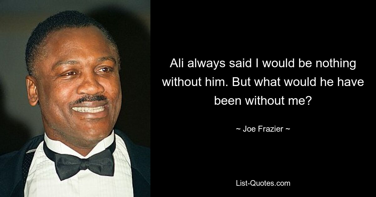 Ali always said I would be nothing without him. But what would he have been without me? — © Joe Frazier