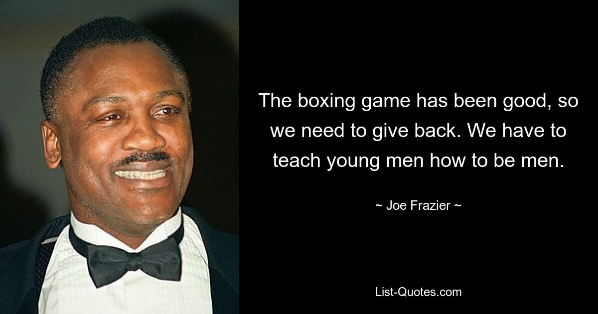 The boxing game has been good, so we need to give back. We have to teach young men how to be men. — © Joe Frazier