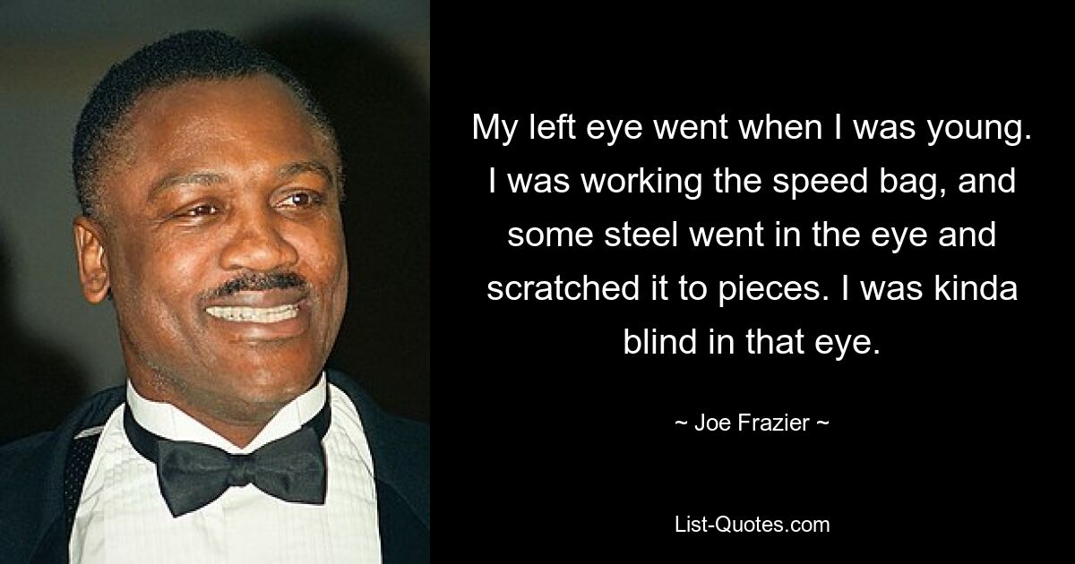 My left eye went when I was young. I was working the speed bag, and some steel went in the eye and scratched it to pieces. I was kinda blind in that eye. — © Joe Frazier