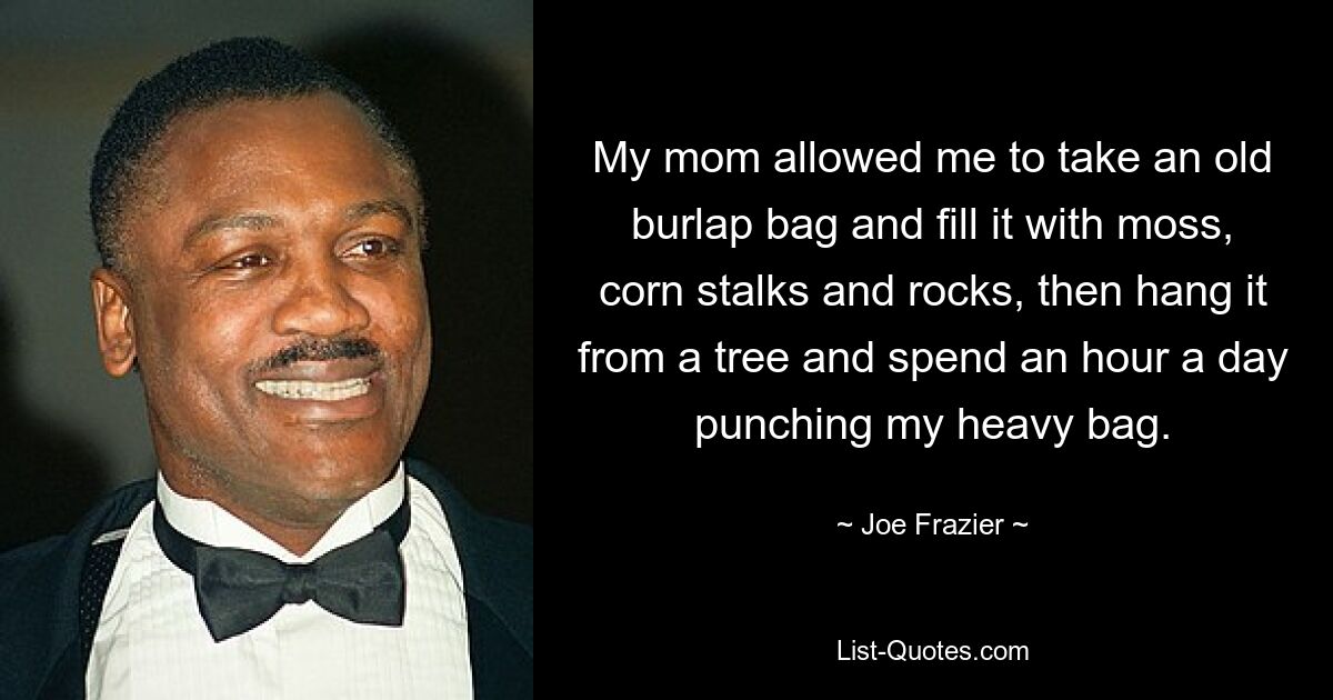 My mom allowed me to take an old burlap bag and fill it with moss, corn stalks and rocks, then hang it from a tree and spend an hour a day punching my heavy bag. — © Joe Frazier